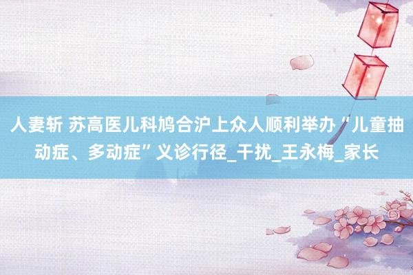 人妻斩 苏高医儿科鸠合沪上众人顺利举办“儿童抽动症、多动症”义诊行径_干扰_王永梅_家长