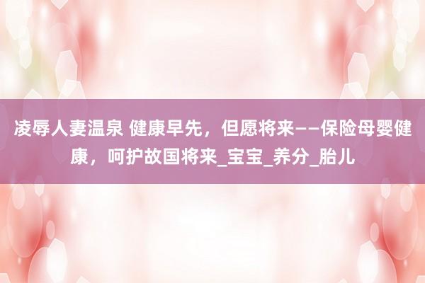 凌辱人妻温泉 健康早先，但愿将来——保险母婴健康，呵护故国将来_宝宝_养分_胎儿