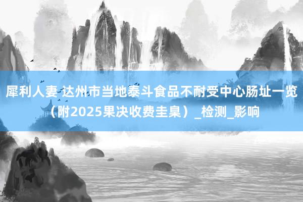 犀利人妻 达州市当地泰斗食品不耐受中心肠址一览（附2025果决收费圭臬）_检测_影响