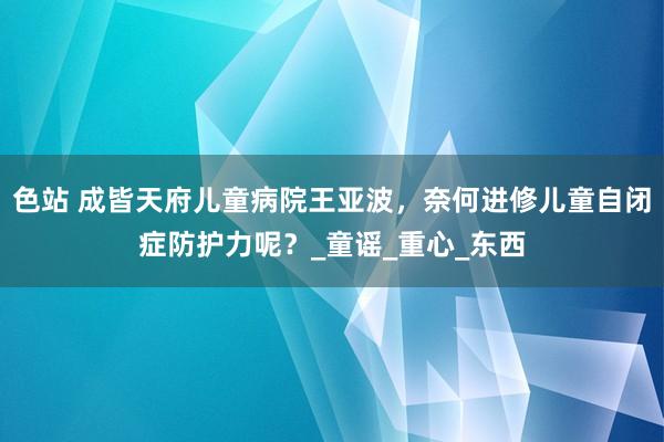 色站 成皆天府儿童病院王亚波，奈何进修儿童自闭症防护力呢？_童谣_重心_东西