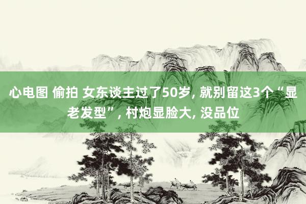 心电图 偷拍 女东谈主过了50岁, 就别留这3个“显老发型”, 村炮显脸大, 没品位
