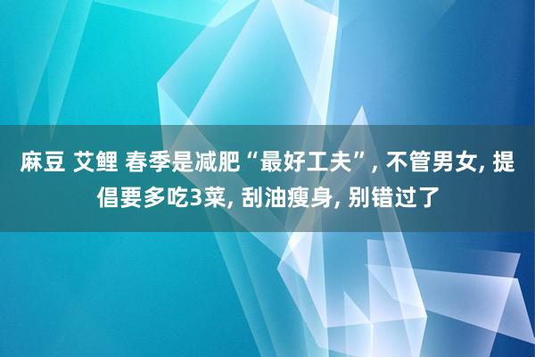 麻豆 艾鲤 春季是减肥“最好工夫”, 不管男女, 提倡要多吃3菜, 刮油瘦身, 别错过了