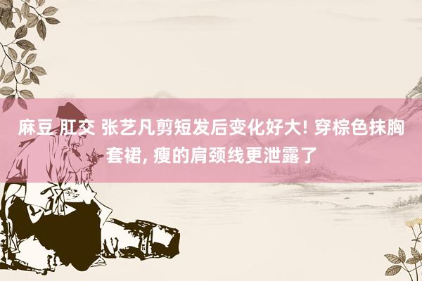 麻豆 肛交 张艺凡剪短发后变化好大! 穿棕色抹胸套裙, 瘦的肩颈线更泄露了