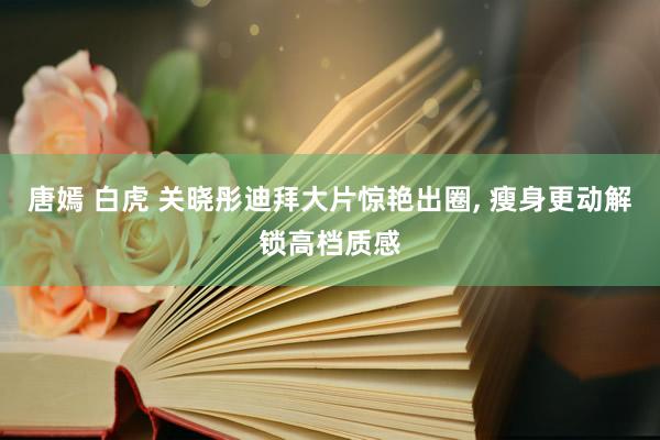 唐嫣 白虎 关晓彤迪拜大片惊艳出圈, 瘦身更动解锁高档质感