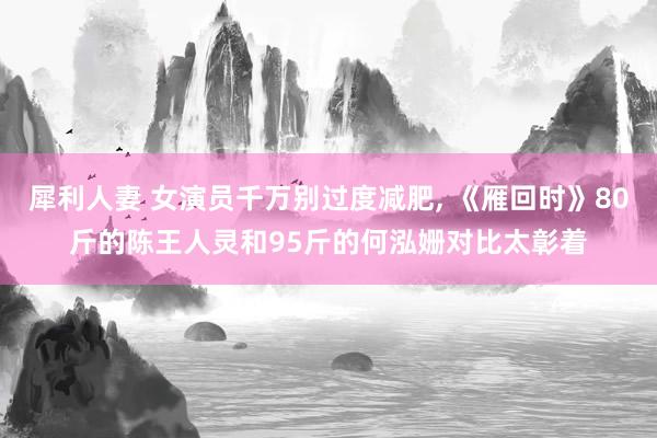 犀利人妻 女演员千万别过度减肥, 《雁回时》80斤的陈王人灵和95斤的何泓姗对比太彰着