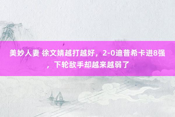 美妙人妻 徐文婧越打越好，2-0迪普希卡进8强，下轮敌手却越来越弱了