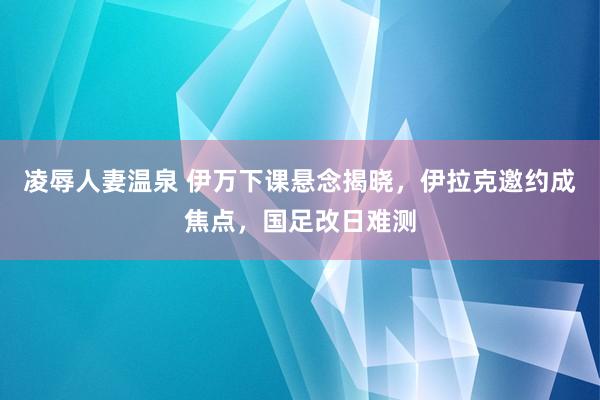 凌辱人妻温泉 伊万下课悬念揭晓，伊拉克邀约成焦点，国足改日难测