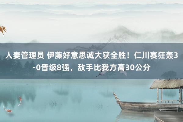 人妻管理员 伊藤好意思诚大获全胜！仁川赛狂轰3-0晋级8强，敌手比我方高30公分