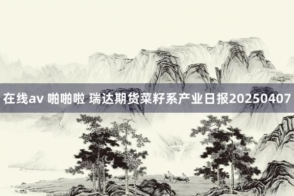 在线av 啪啪啦 瑞达期货菜籽系产业日报20250407