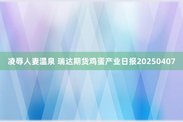 凌辱人妻温泉 瑞达期货鸡蛋产业日报20250407
