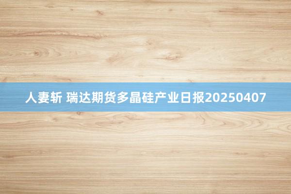 人妻斩 瑞达期货多晶硅产业日报20250407