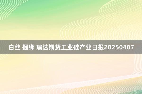 白丝 捆绑 瑞达期货工业硅产业日报20250407