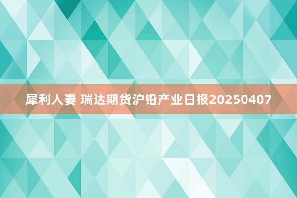 犀利人妻 瑞达期货沪铅产业日报20250407