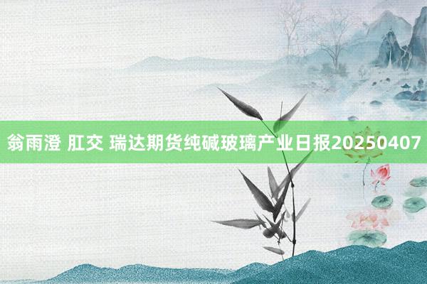 翁雨澄 肛交 瑞达期货纯碱玻璃产业日报20250407