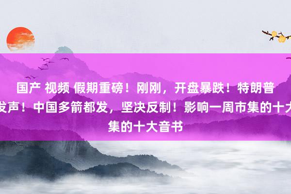 国产 视频 假期重磅！刚刚，开盘暴跌！特朗普最新发声！中国多箭都发，坚决反制！影响一周市集的十大音书