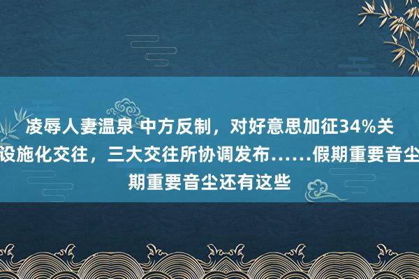 凌辱人妻温泉 中方反制，对好意思加征34%关税；事关设施化交往，三大交往所协调发布……假期重要音尘还有这些