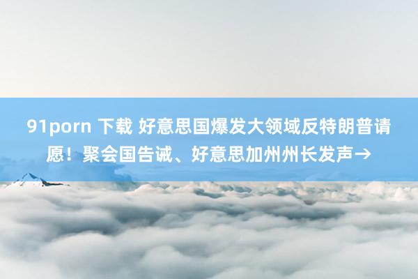91porn 下载 好意思国爆发大领域反特朗普请愿！聚会国告诫、好意思加州州长发声→