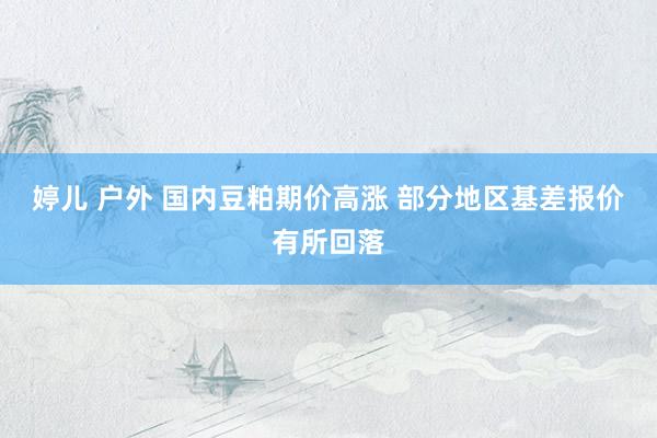 婷儿 户外 国内豆粕期价高涨 部分地区基差报价有所回落