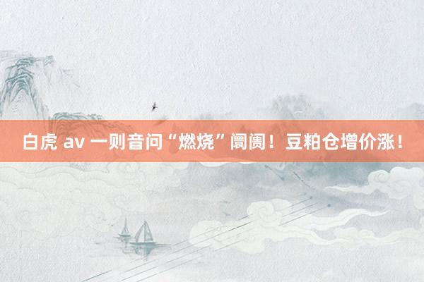白虎 av 一则音问“燃烧”阛阓！豆粕仓增价涨！
