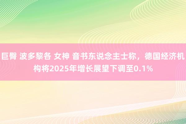 巨臀 波多黎各 女神 音书东说念主士称，德国经济机构将2025年增长展望下调至0.1%