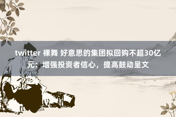 twitter 裸舞 好意思的集团拟回购不超30亿元：增强投资者信心，提高鼓动呈文