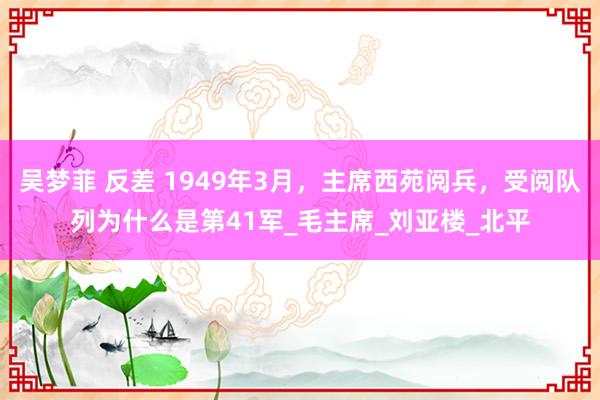 吴梦菲 反差 1949年3月，主席西苑阅兵，受阅队列为什么是第41军_毛主席_刘亚楼_北平