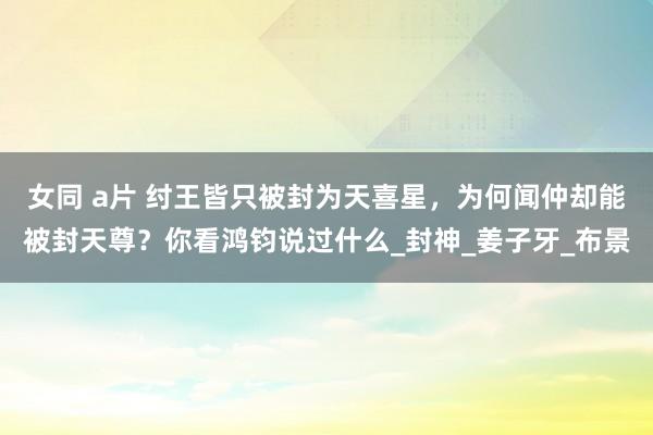 女同 a片 纣王皆只被封为天喜星，为何闻仲却能被封天尊？你看鸿钧说过什么_封神_姜子牙_布景