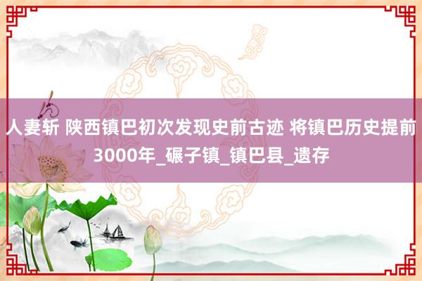 人妻斩 陕西镇巴初次发现史前古迹 将镇巴历史提前3000年_碾子镇_镇巴县_遗存