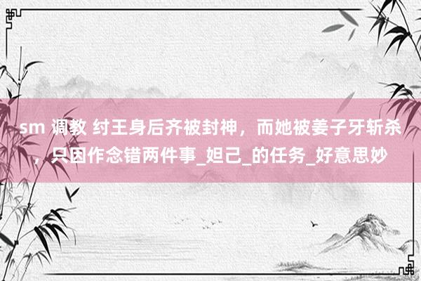 sm 调教 纣王身后齐被封神，而她被姜子牙斩杀，只因作念错两件事_妲己_的任务_好意思妙