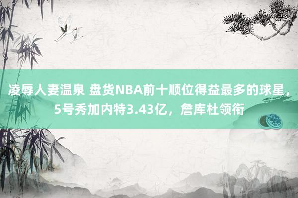 凌辱人妻温泉 盘货NBA前十顺位得益最多的球星，5号秀加内特3.43亿，詹库杜领衔