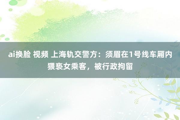 ai换脸 视频 上海轨交警方：须眉在1号线车厢内猥亵女乘客，被行政拘留