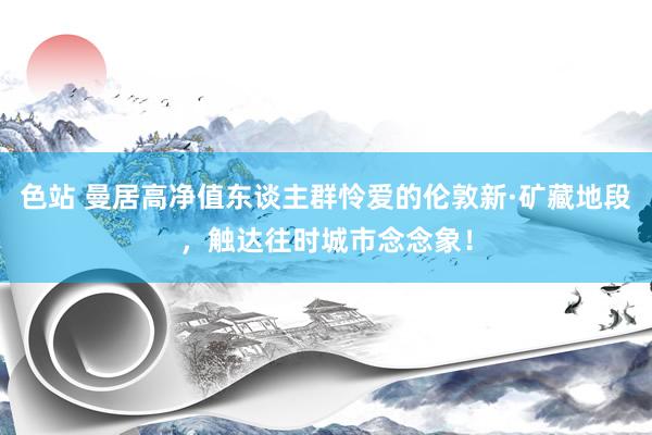 色站 曼居高净值东谈主群怜爱的伦敦新·矿藏地段，触达往时城市念念象！