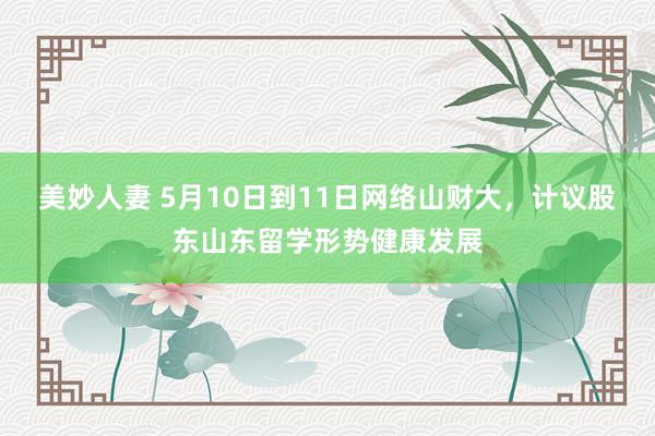 美妙人妻 5月10日到11日网络山财大，计议股东山东留学形势健康发展