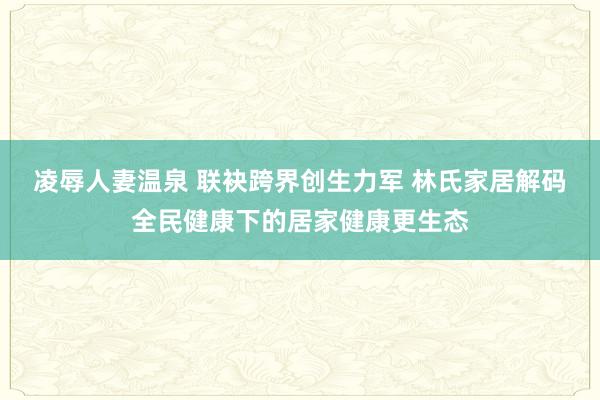 凌辱人妻温泉 联袂跨界创生力军 林氏家居解码全民健康下的居家健康更生态
