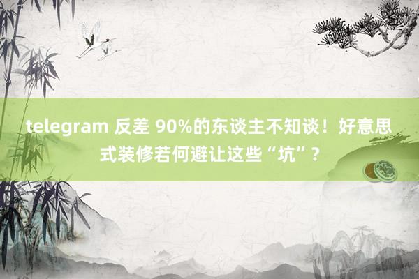 telegram 反差 90%的东谈主不知谈！好意思式装修若何避让这些“坑”？