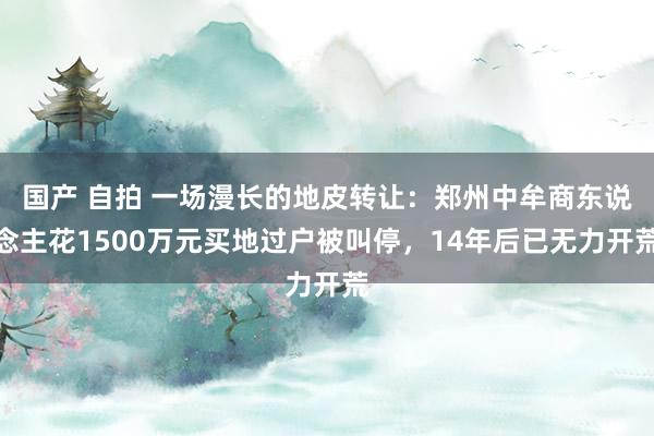 国产 自拍 一场漫长的地皮转让：郑州中牟商东说念主花1500万元买地过户被叫停，14年后已无力开荒
