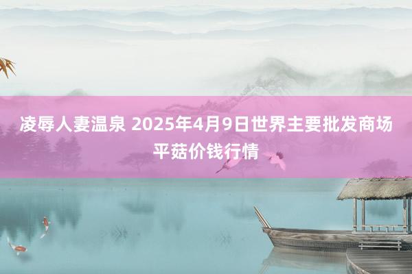 凌辱人妻温泉 2025年4月9日世界主要批发商场平菇价钱行情