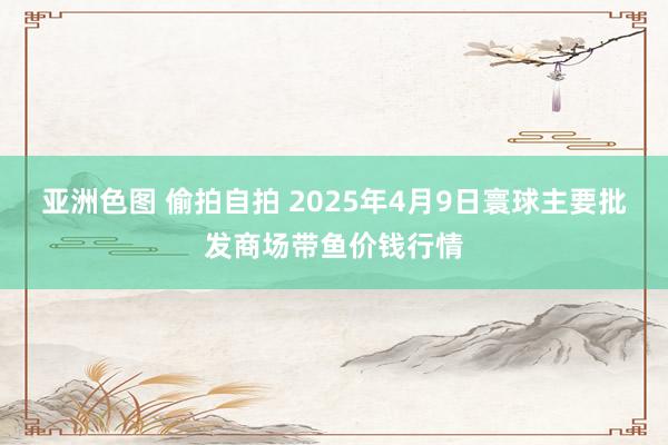 亚洲色图 偷拍自拍 2025年4月9日寰球主要批发商场带鱼价钱行情