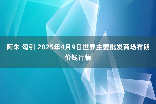 阿朱 勾引 2025年4月9日世界主要批发商场布朗价钱行情