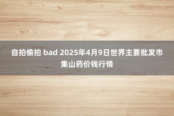自拍偷拍 bad 2025年4月9日世界主要批发市集山药价钱行情