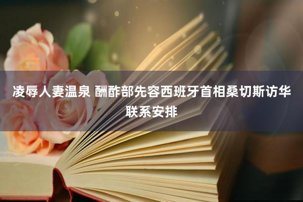 凌辱人妻温泉 酬酢部先容西班牙首相桑切斯访华联系安排