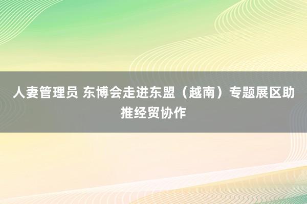 人妻管理员 东博会走进东盟（越南）专题展区助推经贸协作
