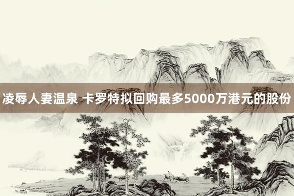 凌辱人妻温泉 卡罗特拟回购最多5000万港元的股份