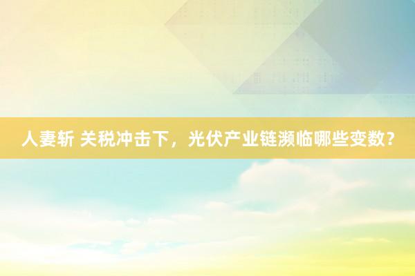 人妻斩 关税冲击下，光伏产业链濒临哪些变数？