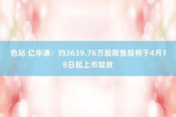 色站 亿华通：约3639.76万股限售股将于4月18日起上市绽放