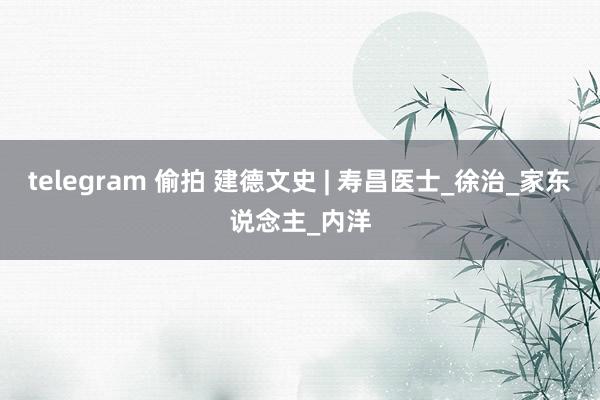 telegram 偷拍 建德文史 | 寿昌医士_徐治_家东说念主_内洋