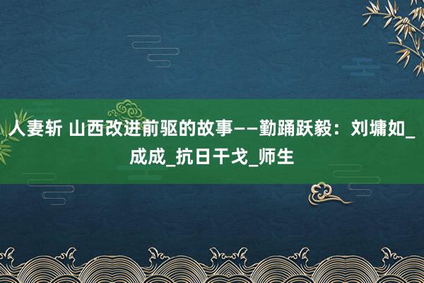 人妻斩 山西改进前驱的故事——勤踊跃毅：刘墉如_成成_抗日干戈_师生