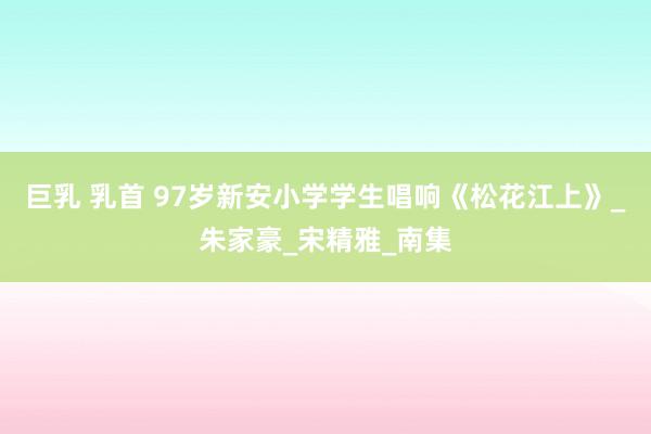 巨乳 乳首 97岁新安小学学生唱响《松花江上》_朱家豪_宋精雅_南集