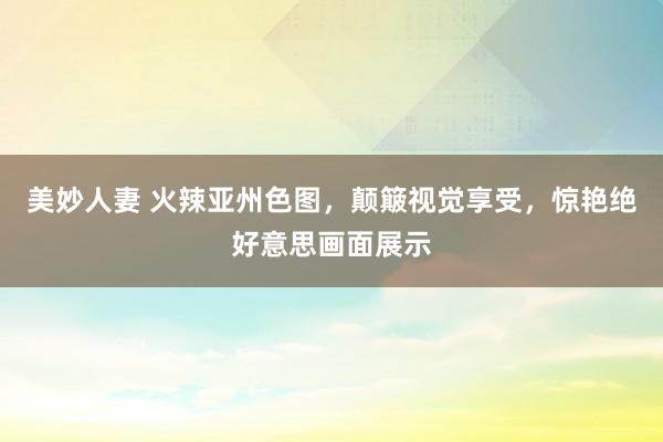 美妙人妻 火辣亚州色图，颠簸视觉享受，惊艳绝好意思画面展示