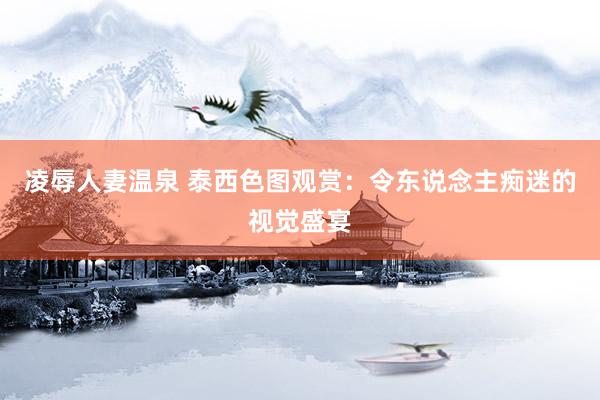凌辱人妻温泉 泰西色图观赏：令东说念主痴迷的视觉盛宴